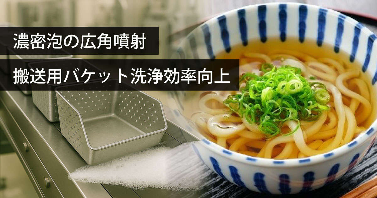 製麺工場｜濃密泡の広角噴射でうどん搬送用バケットの泡洗浄効率・効果